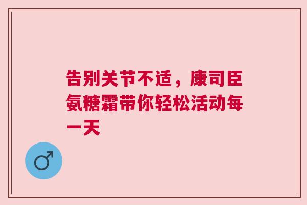 告别关节不适，康司臣氨糖霜带你轻松活动每一天