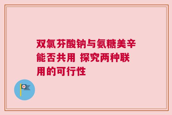 双氯芬酸钠与氨糖美辛能否共用 探究两种联用的可行性 双氯芬酸钠与氨糖美辛能否共用 探究两种联用的可行性