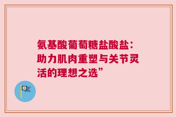 氨基酸葡萄糖盐酸盐:助力肌肉重塑与关节灵活的理想之选” 氨基酸葡萄糖盐酸盐:助力肌肉重塑与关节灵活的理想之选”