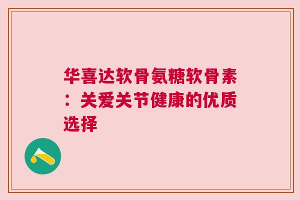 华喜达软骨氨糖软骨素：关爱关节健康的优质选择