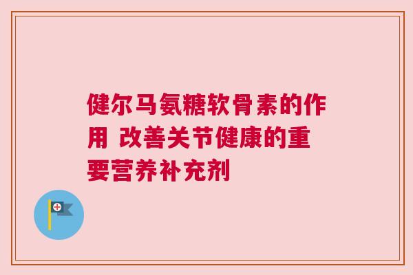 健尔马氨糖软骨素的作用 改善关节健康的重要营养补充剂