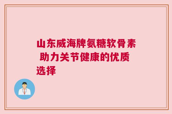 山东威海牌氨糖软骨素 助力关节健康的优质选择