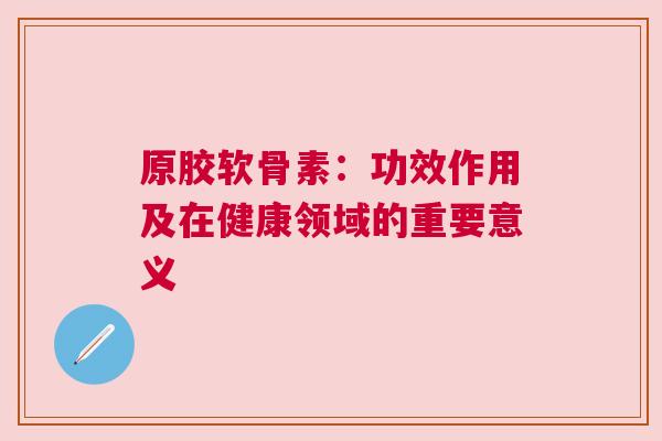 原胶软骨素:功效作用及在健康领域的重要意义 原胶软骨素:功效作用及在健康领域的重要意义