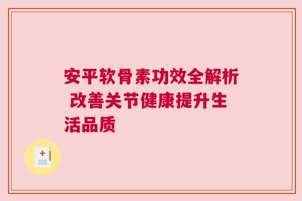 安平软骨素功效全解析 改善关节健康提升生活品质