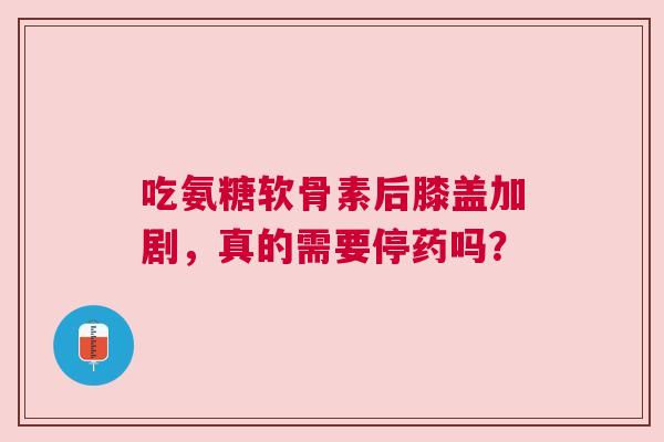 吃氨糖软骨素后膝盖加剧，真的需要停药吗？