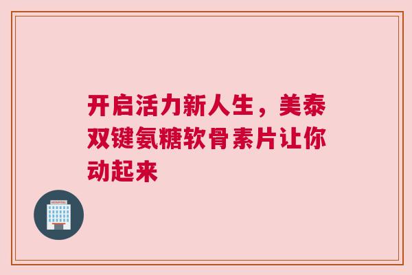 开启活力新人生，美泰双键氨糖软骨素片让你动起来