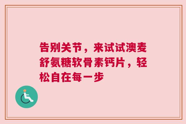 告别关节,来试试澳麦舒氨糖软骨素钙片,轻松自在每一步 告别关节,来试试澳麦舒氨糖软骨素钙片,轻松自在每一步