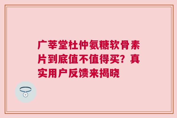 广莘堂杜仲氨糖软骨素片到底值不值得买？真实用户反馈来揭晓