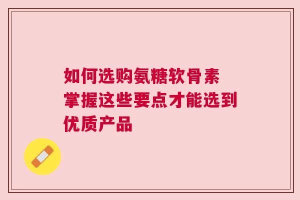 如何选购氨糖软骨素 掌握这些要点才能选到优质产品
