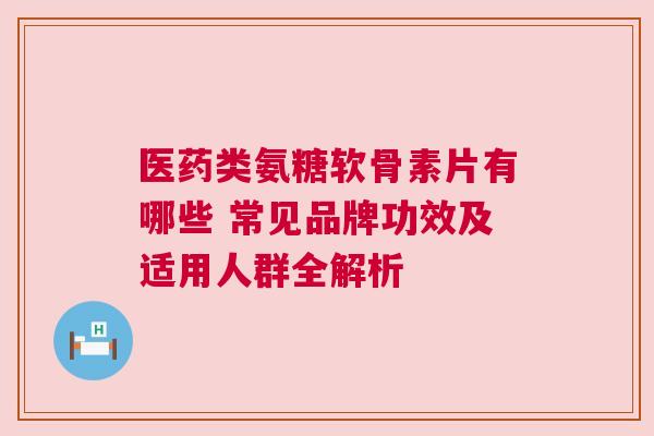 医药类氨糖软骨素片有哪些 常见品牌功效及适用人群全解析