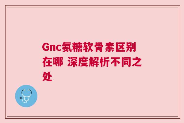 Gnc氨糖软骨素区别在哪 深度解析不同之处 Gnc氨糖软骨素区别在哪 深度解析不同之处