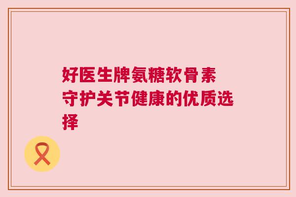 好医生牌氨糖软骨素 守护关节健康的优质选择 好医生牌氨糖软骨素 守护关节健康的优质选择