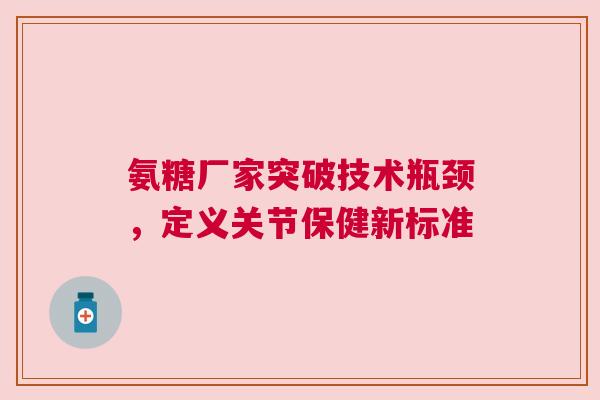 氨糖厂家突破技术瓶颈，定义关节保健新标准