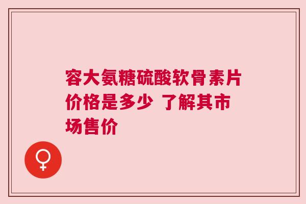 容大氨糖硫酸软骨素片价格是多少 了解其市场售价