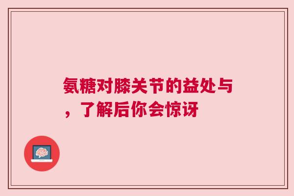 氨糖对膝关节的益处与，了解后你会惊讶