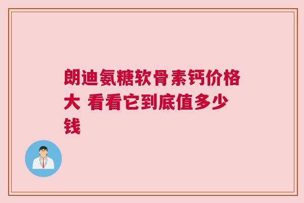 朗迪氨糖软骨素钙价格大 看看它到底值多少钱 朗迪氨糖软骨素钙价格大 看看它到底值多少钱