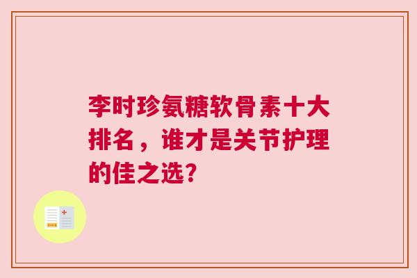 李时珍氨糖软骨素十大排名,谁才是关节护理的佳之选? 李时珍氨糖软骨素十大排名,谁才是关节护理的佳之选?