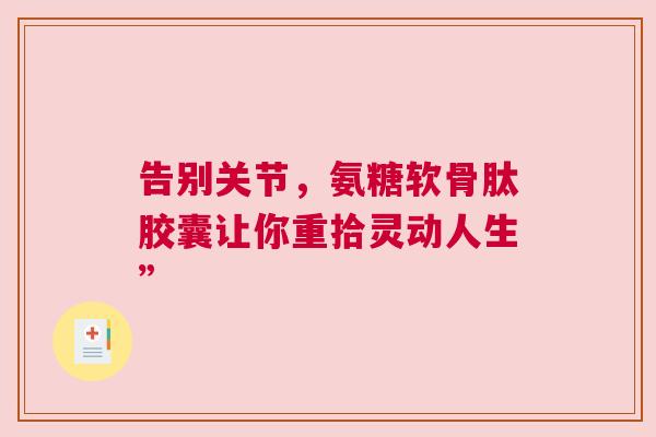告别关节,氨糖软骨肽胶囊让你重拾灵动人生” 告别关节,氨糖软骨肽胶囊让你重拾灵动人生”