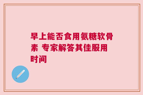早上能否食用氨糖软骨素 专家解答其佳服用时间