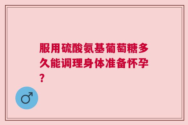 服用硫酸氨基葡萄糖多久能调理身体准备怀孕？