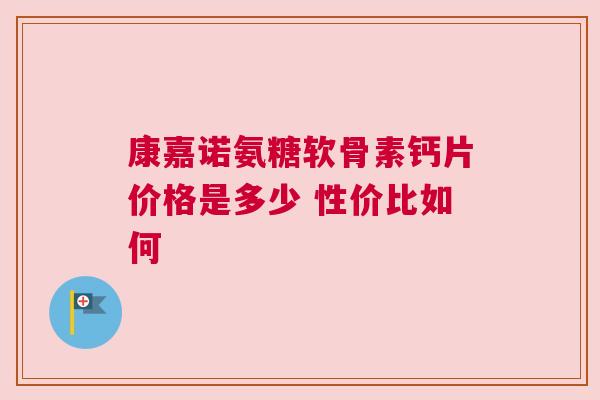 康嘉诺氨糖软骨素钙片价格是多少 性价比如何
