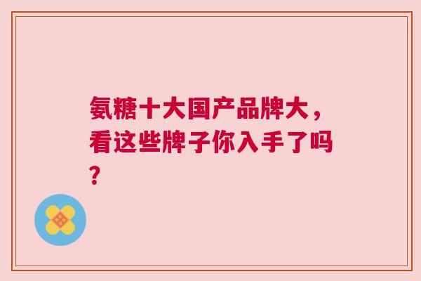 氨糖十大国产品牌大,看这些牌子你入手了吗? 氨糖十大国产品牌大,看这些牌子你入手了吗?