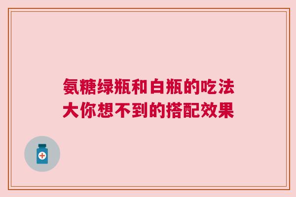 氨糖绿瓶和白瓶的吃法大你想不到的搭配效果