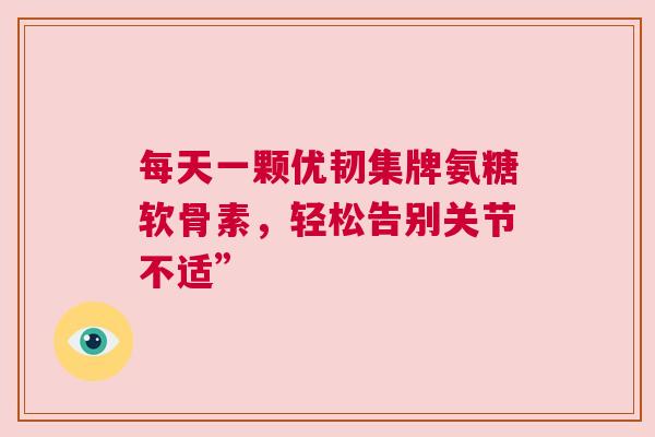 每天一颗优韧集牌氨糖软骨素，轻松告别关节不适”