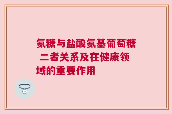氨糖与盐酸氨基葡萄糖 二者关系及在健康领域的重要作用