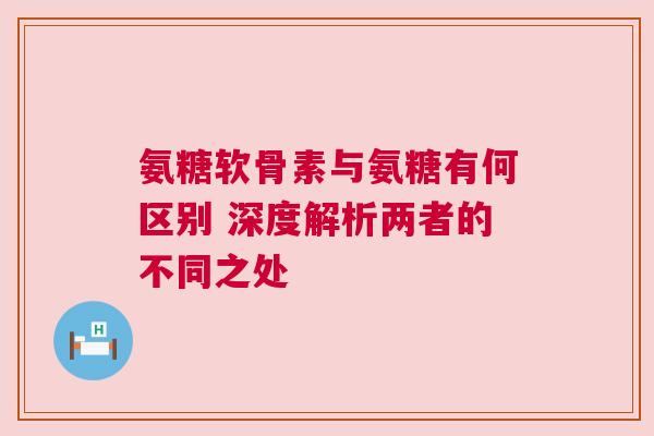氨糖软骨素与氨糖有何区别 深度解析两者的不同之处 氨糖软骨素与氨糖有何区别 深度解析两者的不同之处