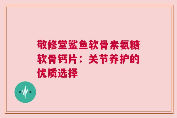 敬修堂鲨鱼软骨素氨糖软骨钙片：关节养护的优质选择