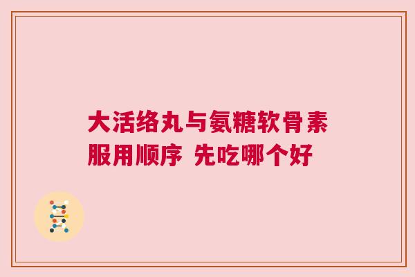 大活络丸与氨糖软骨素服用顺序 先吃哪个好 大活络丸与氨糖软骨素服用顺序 先吃哪个好