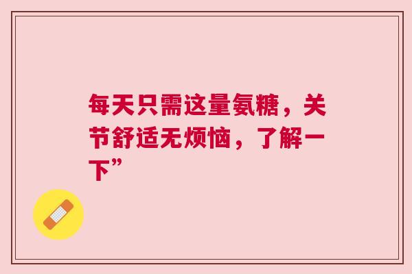 每天只需这量氨糖,关节舒适无烦恼,了解一下” 每天只需这量氨糖,关节舒适无烦恼,了解一下”