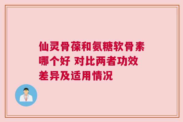 仙灵骨葆和氨糖软骨素哪个好 对比两者功效差异及适用情况 仙灵骨葆和氨糖软骨素哪个好 对比两者功效差异及适用情况