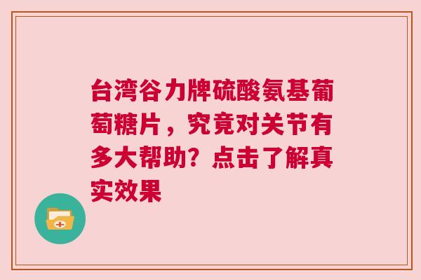 台湾谷力牌硫酸氨基葡萄糖片，究竟对关节有多大帮助？点击了解真实效果