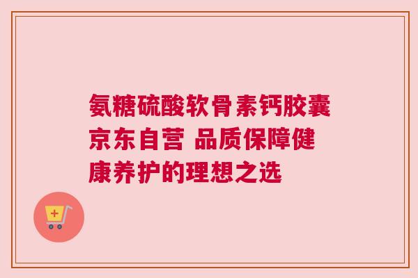 氨糖硫酸软骨素钙胶囊京东自营 品质保障健康养护的理想之选 氨糖硫酸软骨素钙胶囊京东自营 品质保障健康养护的理想之选