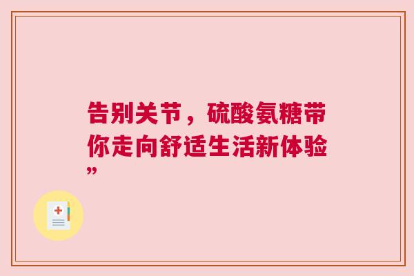 告别关节,硫酸氨糖带你走向舒适生活新体验” 告别关节,硫酸氨糖带你走向舒适生活新体验”