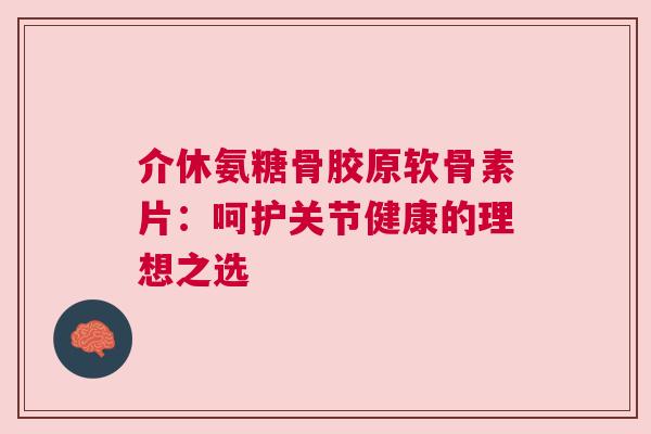 介休氨糖骨胶原软骨素片：呵护关节健康的理想之选
