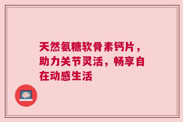 天然氨糖软骨素钙片，助力关节灵活，畅享自在动感生活