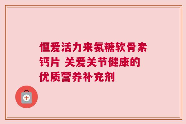 恒爱活力来氨糖软骨素钙片 关爱关节健康的优质营养补充剂 恒爱活力来氨糖软骨素钙片 关爱关节健康的优质营养补充剂