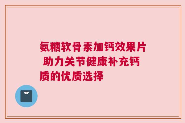 氨糖软骨素加钙效果片 助力关节健康补充钙质的优质选择
