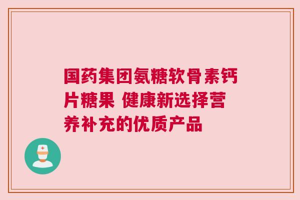 国药集团氨糖软骨素钙片糖果 健康新选择营养补充的优质产品