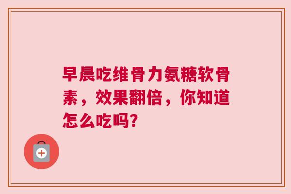 早晨吃维骨力氨糖软骨素，效果翻倍，你知道怎么吃吗？