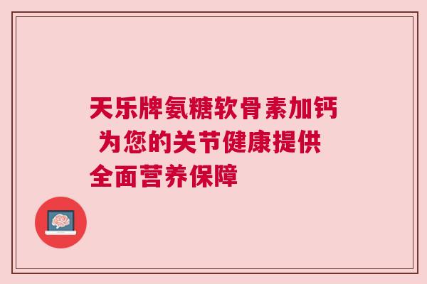天乐牌氨糖软骨素加钙 为您的关节健康提供全面营养保障