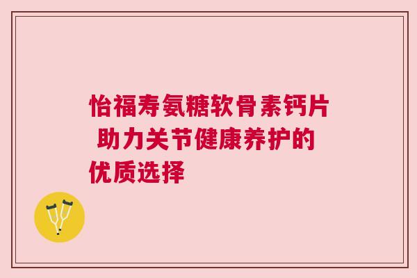 怡福寿氨糖软骨素钙片 助力关节健康养护的优质选择