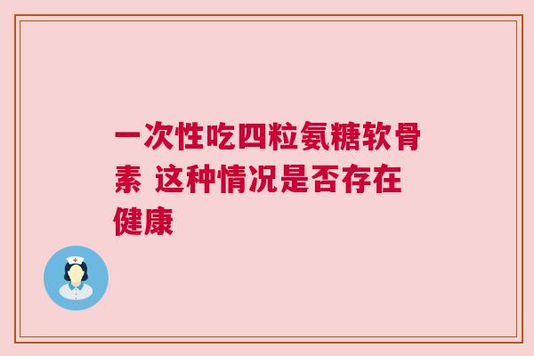 一次性吃四粒氨糖软骨素 这种情况是否存在健康