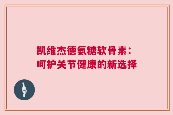 凯维杰德氨糖软骨素：呵护关节健康的新选择