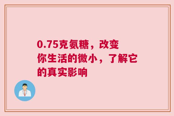 0.75克氨糖,改变你生活的微小,了解它的真实影响 0.75克氨糖,改变你生活的微小,了解它的真实影响