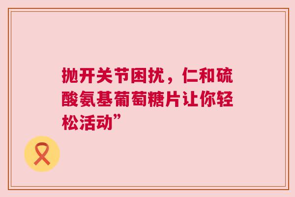 抛开关节困扰，仁和硫酸氨基葡萄糖片让你轻松活动”