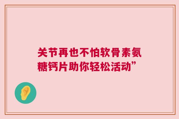 关节再也不怕软骨素氨糖钙片助你轻松活动” 关节再也不怕软骨素氨糖钙片助你轻松活动”